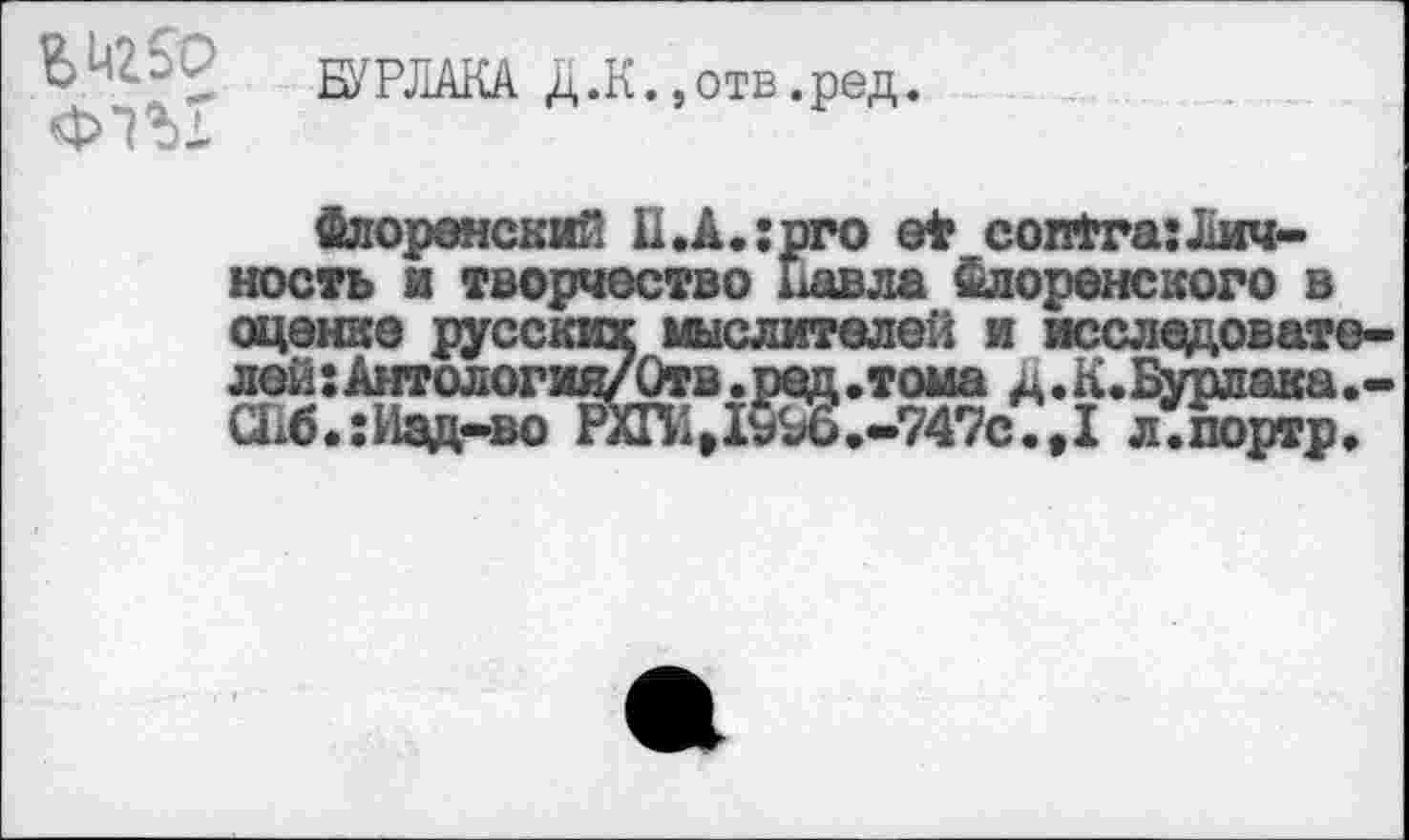 ﻿* А ’**	БУРЛАКА Д.К.,отв.ред.
Флоренский И.A.:pro е* contra:Личность и творчество Павла Флоренского в оценке русских мыслителей и исследователей: Антология/Отв.ред.тома д.К.Бурлака.-СГ1б.: Изд-во РХГИД§3>.-747с.,1 л.портр.